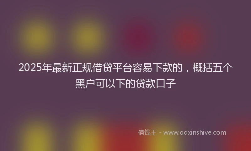 2025年最新正规借贷平台容易下款的，概括五个黑户可以下的贷款口子