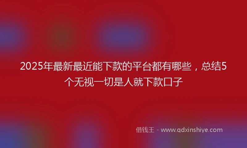 2025年最新最近能下款的平台都有哪些，总结5个无视一切是人就下款口子