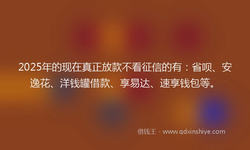2025年的现在真正放款不看征信的有：省呗、安逸花、洋钱罐借款、享易达、速享钱包等。