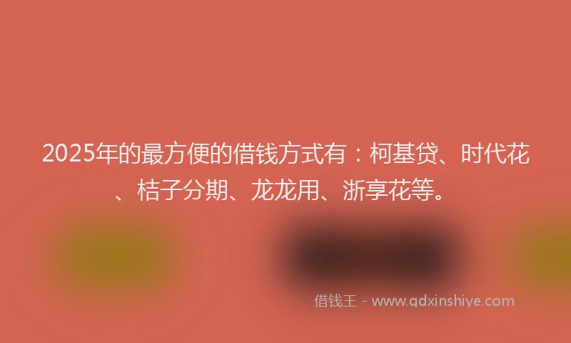 2025年的最方便的借钱方式有：柯基贷、时代花、桔子分期、龙龙用、浙享花等。