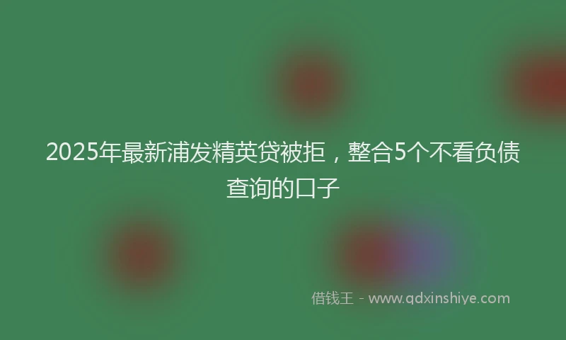 2025年最新浦发精英贷被拒，整合5个不看负债查询的口子