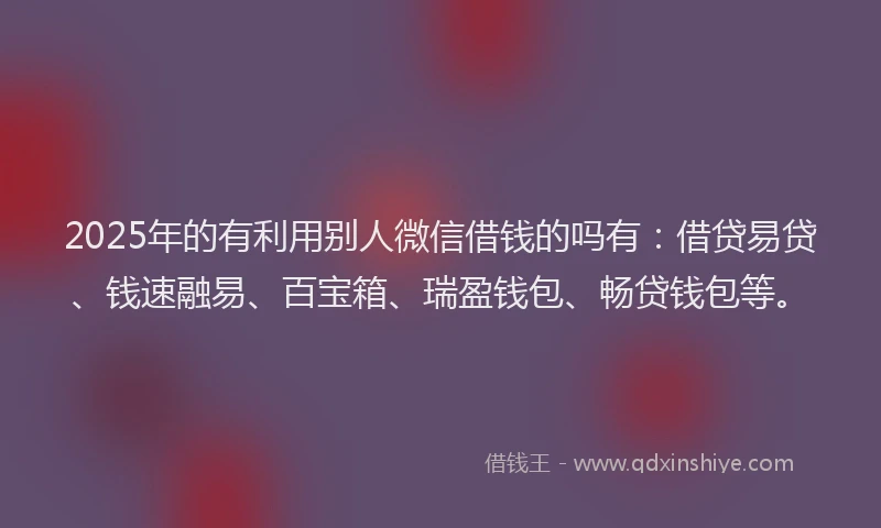 2025年的有利用别人微信借钱的吗有：借贷易贷、钱速融易、百宝箱、瑞盈钱包、畅贷钱包等。