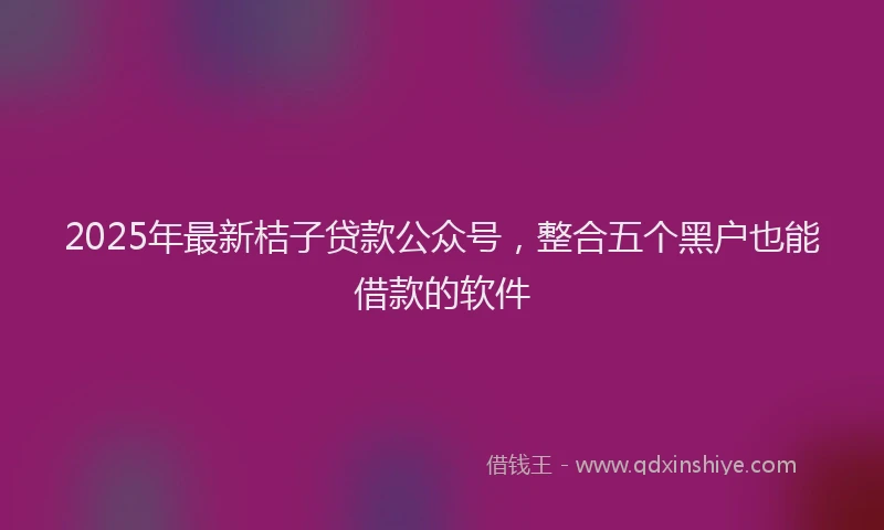 2025年最新桔子贷款公众号，整合五个黑户也能借款的软件