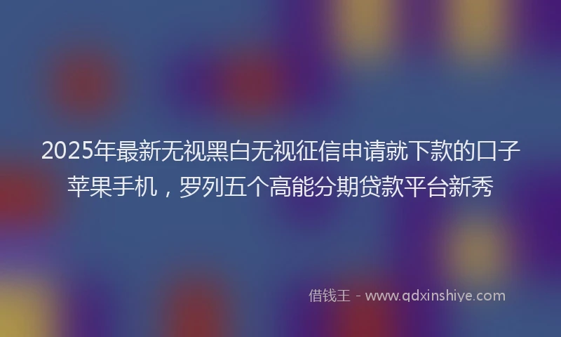2025年最新无视黑白无视征信申请就下款的口子苹果手机，罗列五个高能分期贷款平台新秀