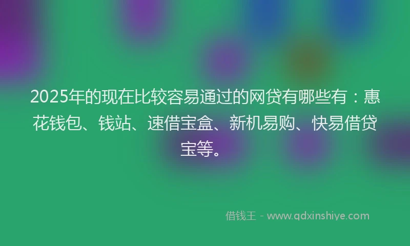 2025年的现在比较容易通过的网贷有哪些有：惠花钱包、钱站、速借宝盒、新机易购、快易借贷宝等。