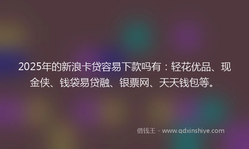 2025年的新浪卡贷容易下款吗有：轻花优品、现金侠、钱袋易贷融、银票网、天天钱包等。
