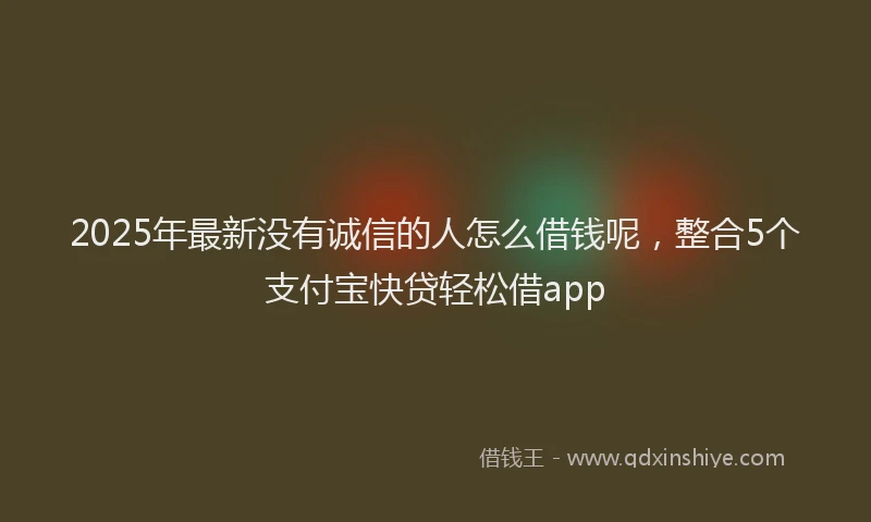 2025年最新没有诚信的人怎么借钱呢，整合5个支付宝快贷轻松借app
