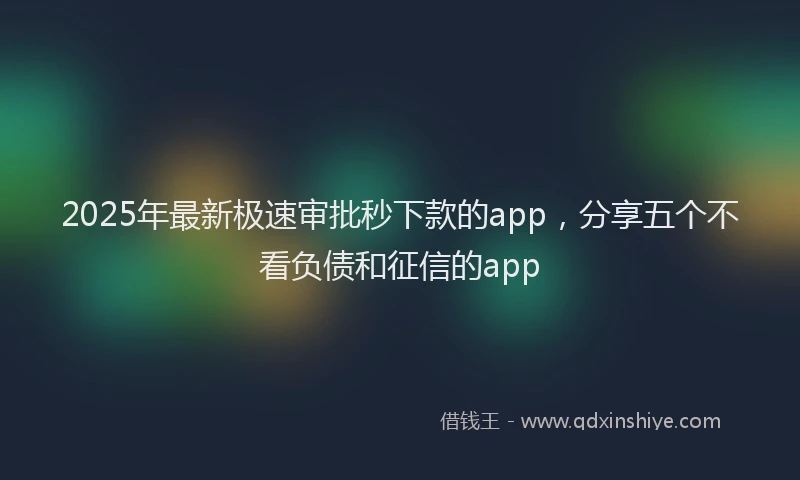 2025年最新极速审批秒下款的app，分享五个不看负债和征信的app
