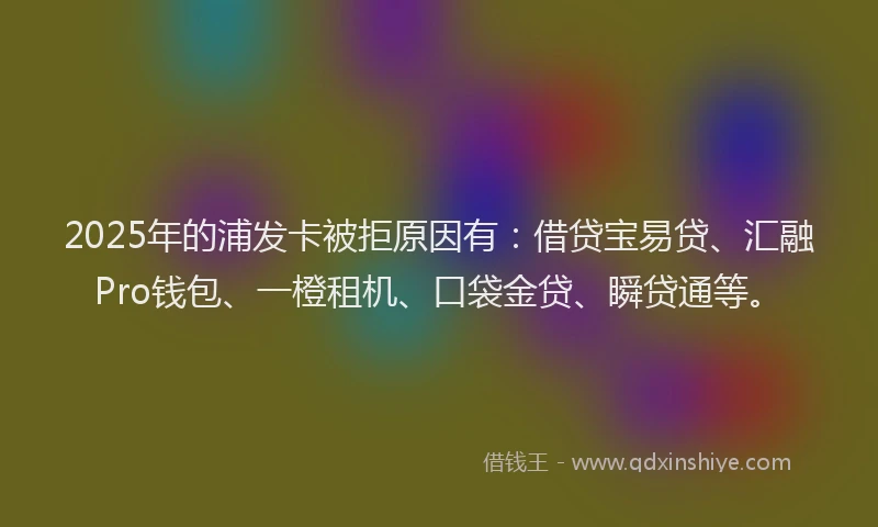 2025年的浦发卡被拒原因有：借贷宝易贷、汇融Pro钱包、一橙租机、口袋金贷、瞬贷通等。