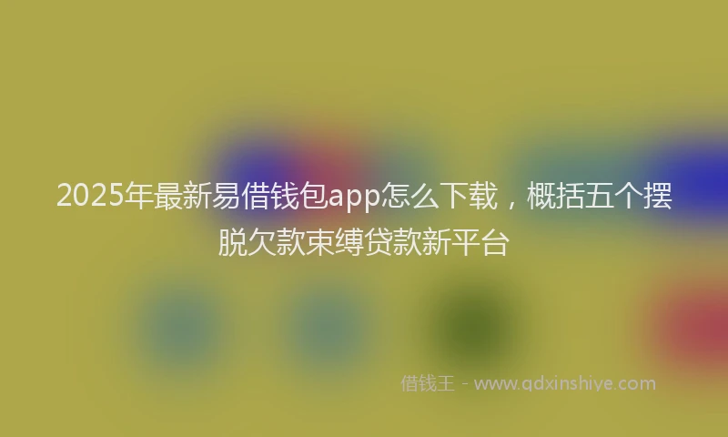 2025年最新易借钱包app怎么下载，概括五个摆脱欠款束缚贷款新平台