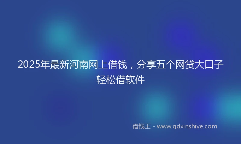 2025年最新河南网上借钱，分享五个网贷大口子轻松借软件