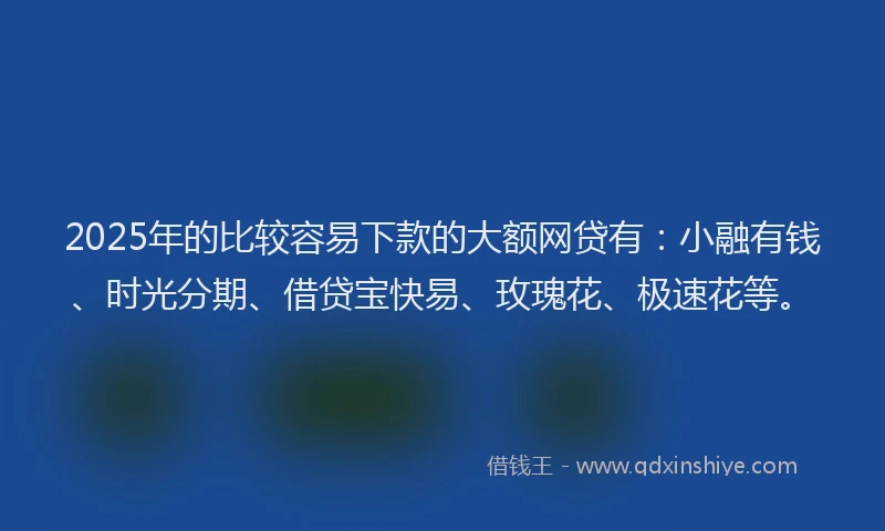 2025年的比较容易下款的大额网贷有：小融有钱、时光分期、借贷宝快易、玫瑰花、极速花等。