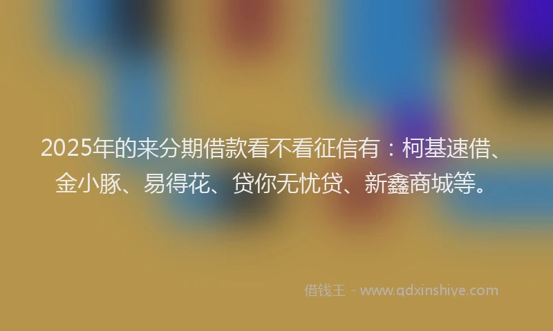 2025年的来分期借款看不看征信有：柯基速借、金小豚、易得花、贷你无忧贷、新鑫商城等。