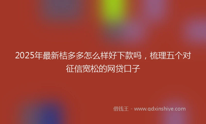 2025年最新桔多多怎么样好下款吗，梳理五个对征信宽松的网贷口子