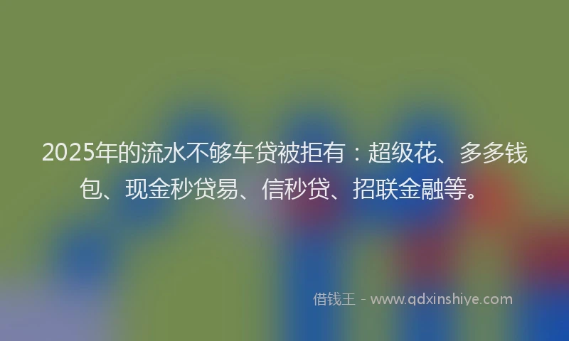 2025年的流水不够车贷被拒有：超级花、多多钱包、现金秒贷易、信秒贷、招联金融等。
