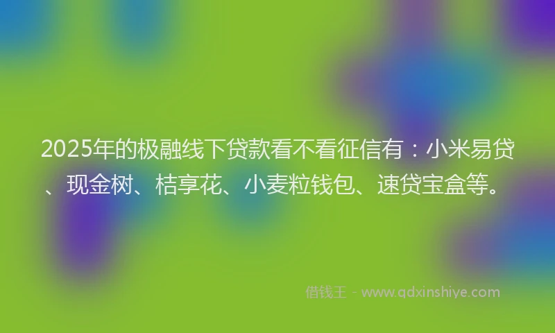 2025年的极融线下贷款看不看征信有：小米易贷、现金树、桔享花、小麦粒钱包、速贷宝盒等。