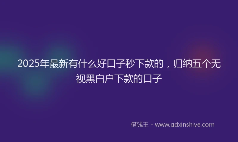 2025年最新有什么好口子秒下款的，归纳五个无视黑白户下款的口子