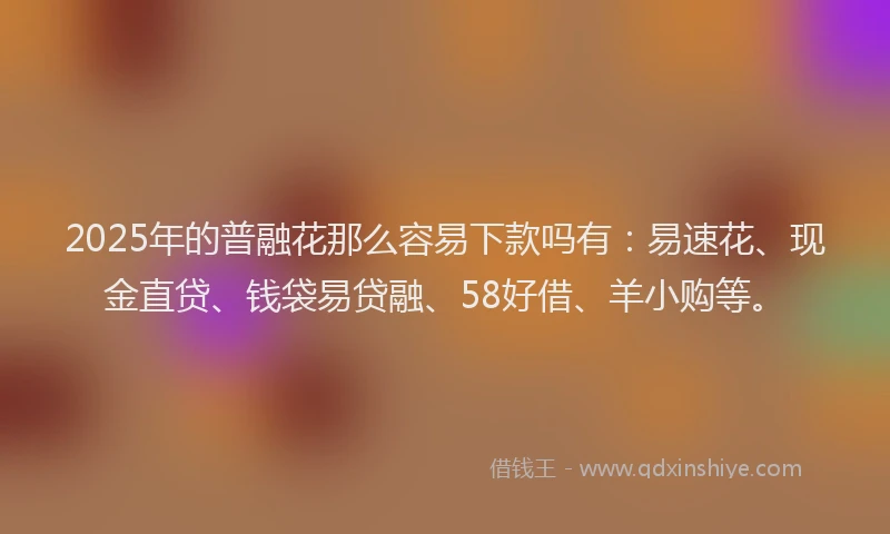 2025年的普融花那么容易下款吗有：易速花、现金直贷、钱袋易贷融、58好借、羊小购等。