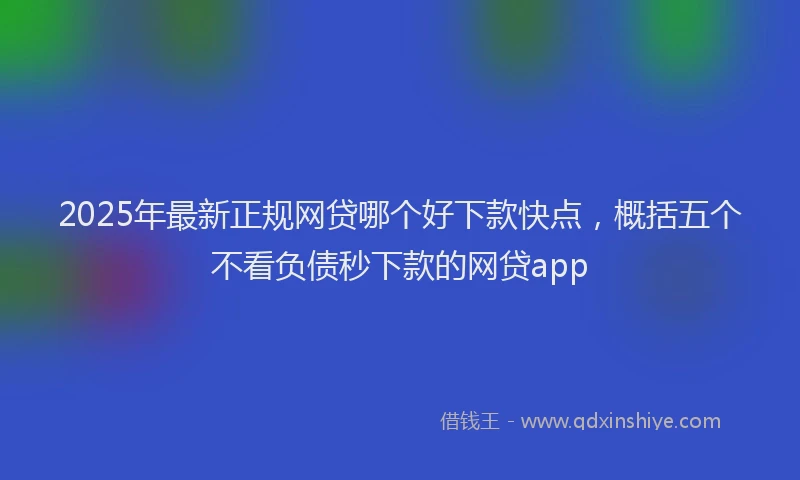 2025年最新正规网贷哪个好下款快点，概括五个不看负债秒下款的网贷app