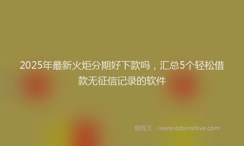 2025年最新火炬分期好下款吗，汇总5个轻松借款无征信记录的软件
