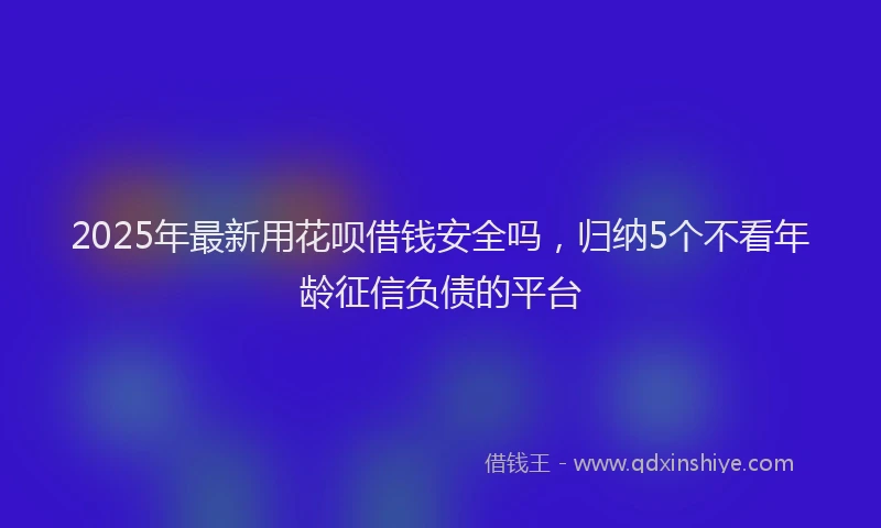 2025年最新用花呗借钱安全吗，归纳5个不看年龄征信负债的平台