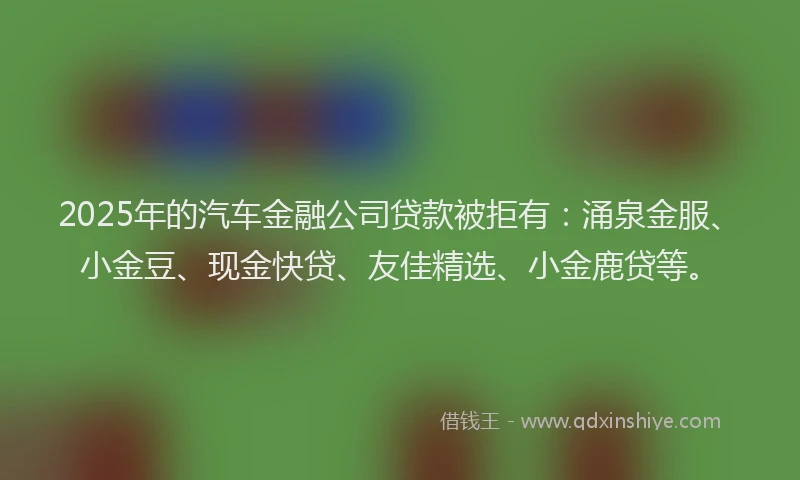 2025年的汽车金融公司贷款被拒有：涌泉金服、小金豆、现金快贷、友佳精选、小金鹿贷等。