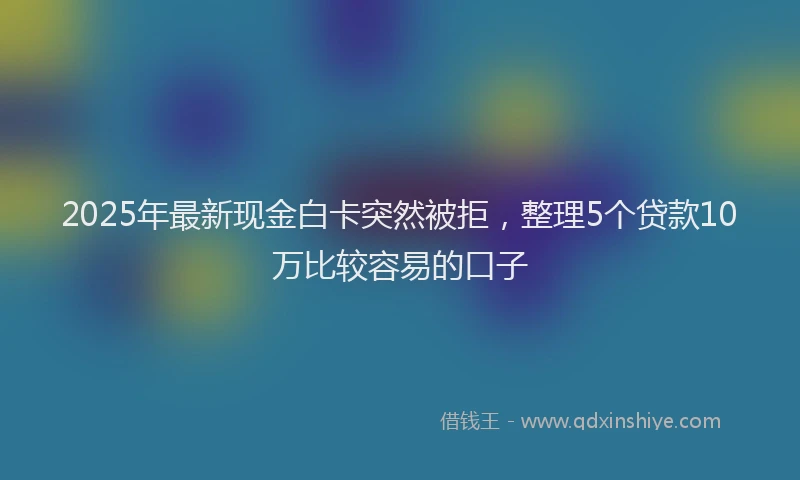 2025年最新现金白卡突然被拒，整理5个贷款10万比较容易的口子