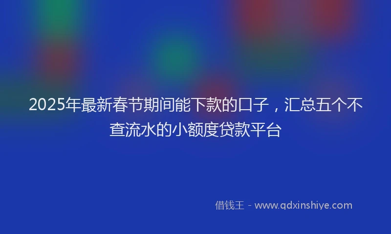2025年最新春节期间能下款的口子，汇总五个不查流水的小额度贷款平台