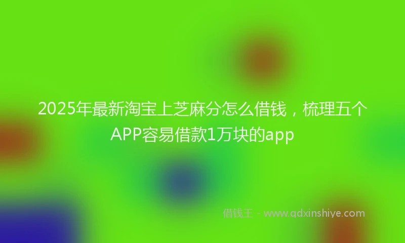 2025年最新淘宝上芝麻分怎么借钱，梳理五个APP容易借款1万块的app
