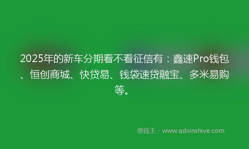 2025年的新车分期看不看征信有：鑫速Pro钱包、恒创商城、快贷易、钱袋速贷融宝、多米易购等。