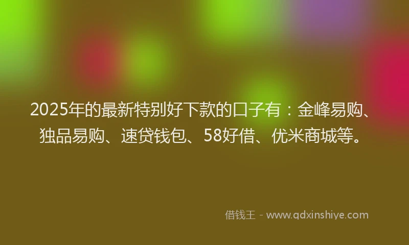 2025年的最新特别好下款的口子有：金峰易购、独品易购、速贷钱包、58好借、优米商城等。