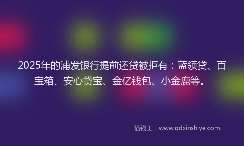 2025年的浦发银行提前还贷被拒有：蓝领贷、百宝箱、安心贷宝、金亿钱包、小金鹿等。