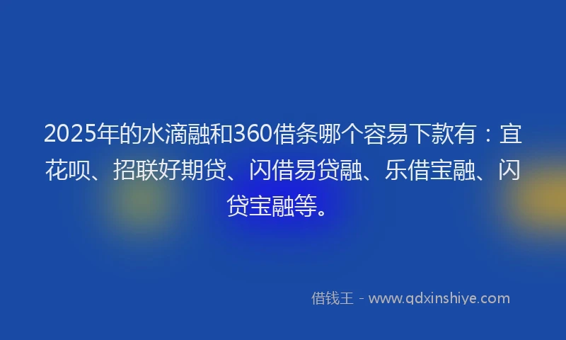 2025年的水滴融和360借条哪个容易下款有：宜花呗、招联好期贷、闪借易贷融、乐借宝融、闪贷宝融等。