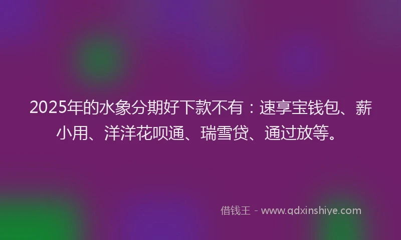 2025年的水象分期好下款不有：速享宝钱包、薪小用、洋洋花呗通、瑞雪贷、通过放等。