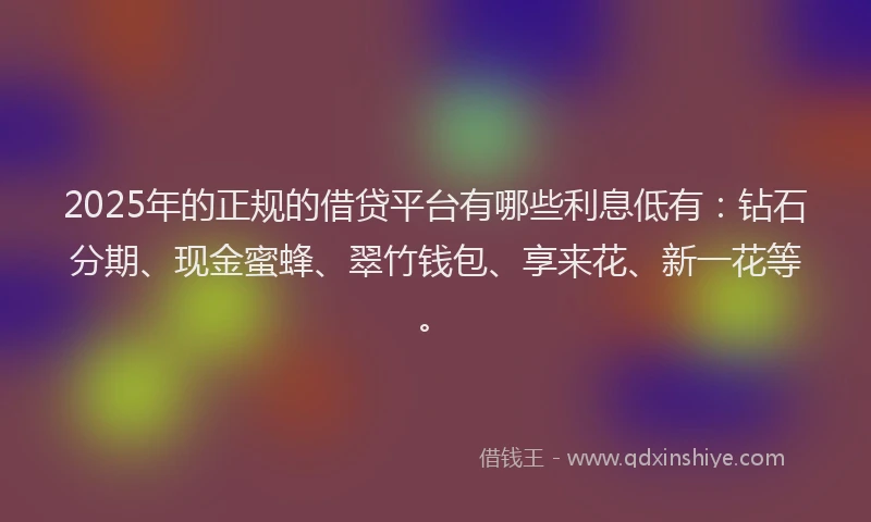 2025年的正规的借贷平台有哪些利息低有：钻石分期、现金蜜蜂、翠竹钱包、享来花、新一花等。