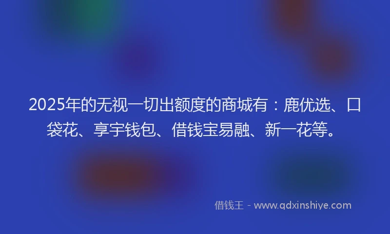 2025年的无视一切出额度的商城有：鹿优选、口袋花、享宇钱包、借钱宝易融、新一花等。