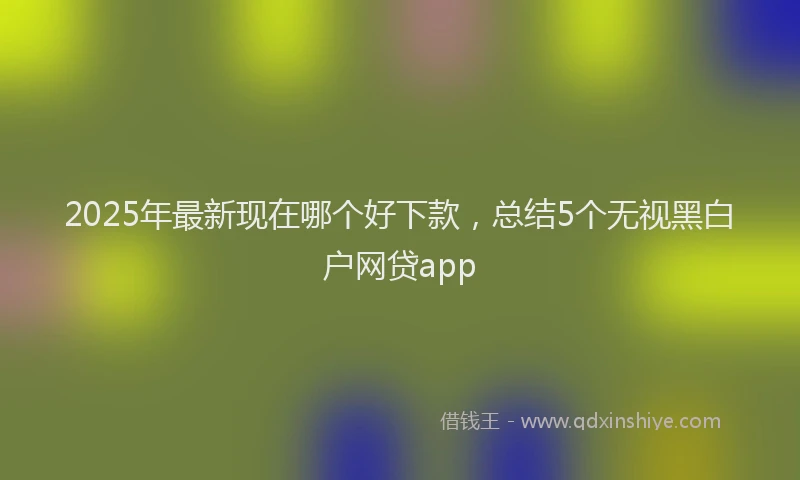 2025年最新现在哪个好下款，总结5个无视黑白户网贷app
