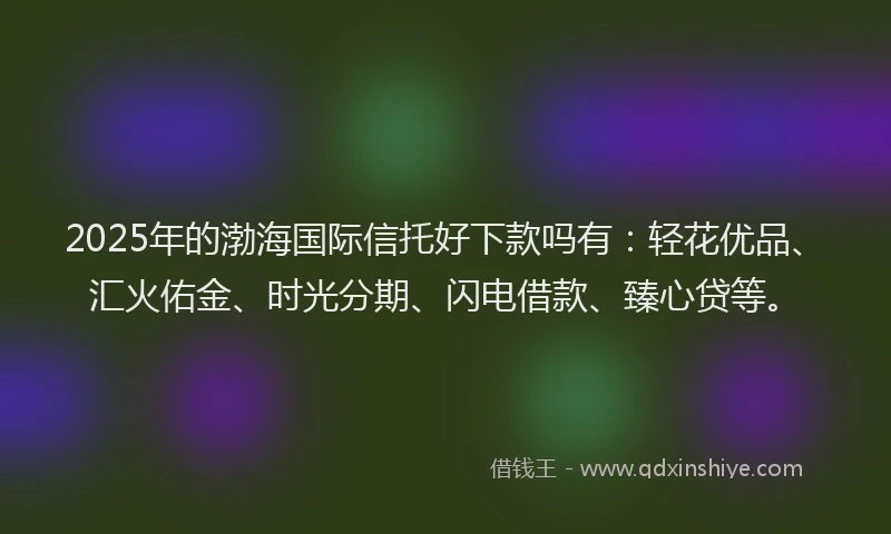 2025年的渤海国际信托好下款吗有：轻花优品、汇火佑金、时光分期、闪电借款、臻心贷等。