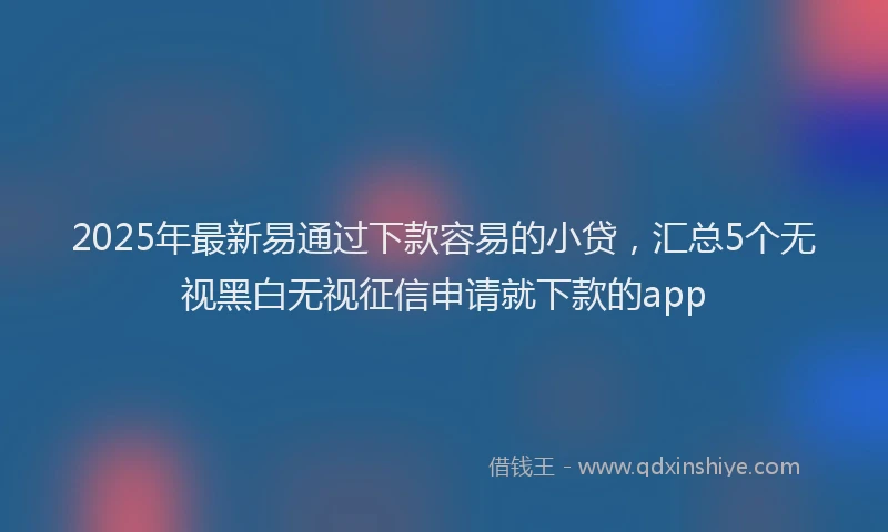 2025年最新易通过下款容易的小贷，汇总5个无视黑白无视征信申请就下款的app
