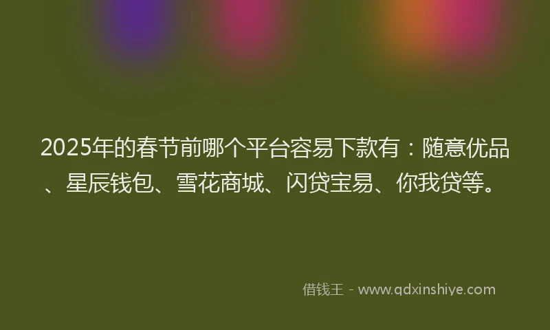 2025年的春节前哪个平台容易下款有：随意优品、星辰钱包、雪花商城、闪贷宝易、你我贷等。