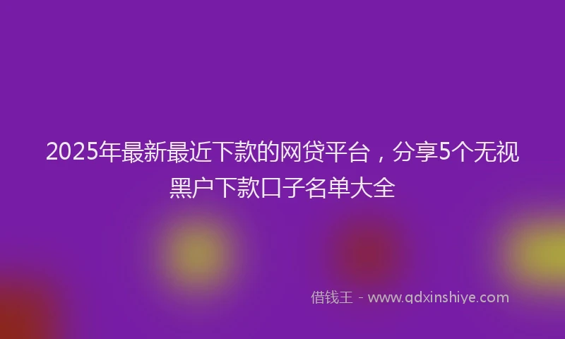 2025年最新最近下款的网贷平台，分享5个无视黑户下款口子名单大全