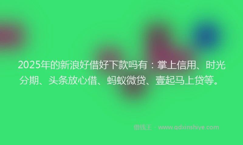 2025年的新浪好借好下款吗有：掌上信用、时光分期、头条放心借、蚂蚁微贷、壹起马上贷等。