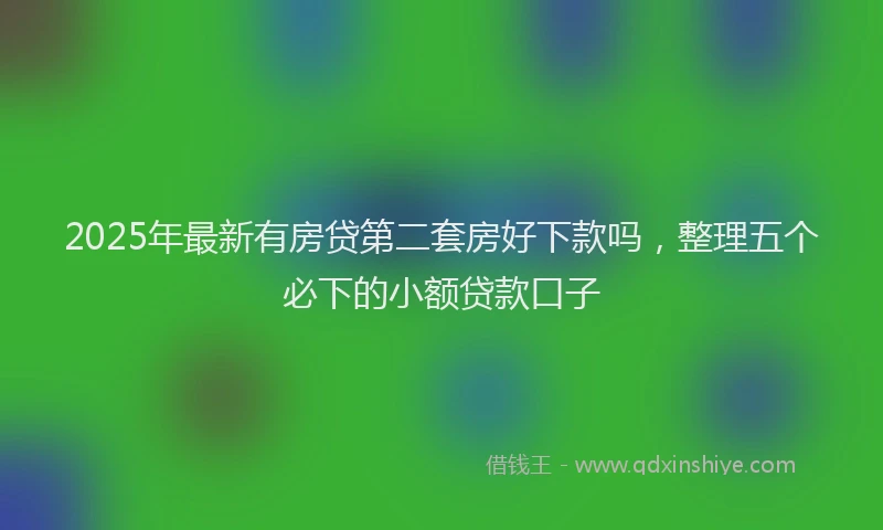 2025年最新有房贷第二套房好下款吗，整理五个必下的小额贷款口子