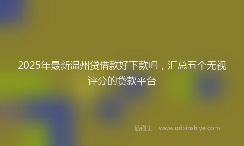 2025年最新温州贷借款好下款吗，汇总五个无视评分的贷款平台