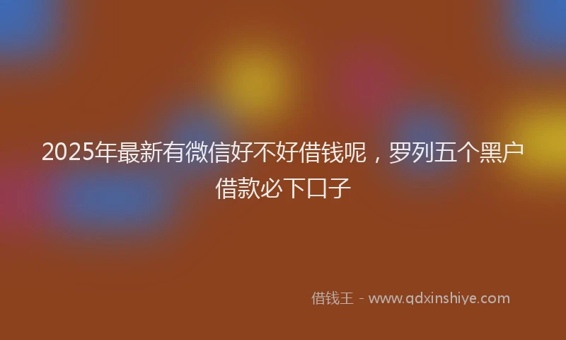 2025年最新有微信好不好借钱呢，罗列五个黑户借款必下口子
