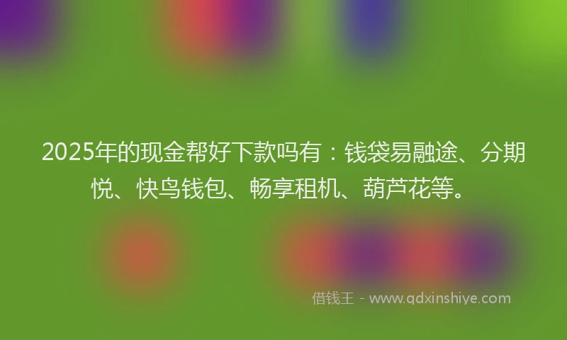2025年的现金帮好下款吗有：钱袋易融途、分期悦、快鸟钱包、畅享租机、葫芦花等。