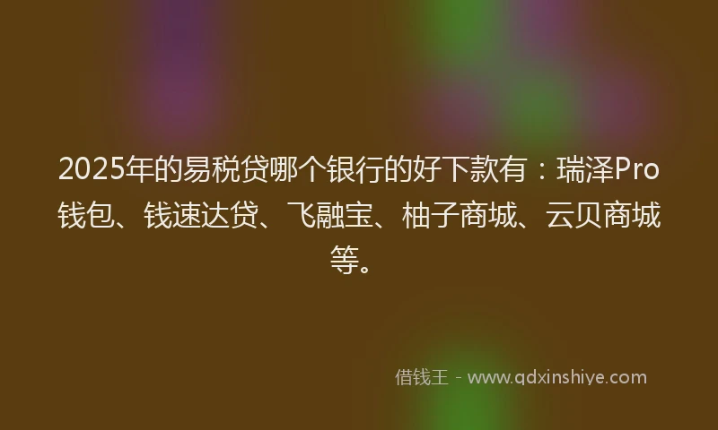 2025年的易税贷哪个银行的好下款有：瑞泽Pro钱包、钱速达贷、飞融宝、柚子商城、云贝商城等。