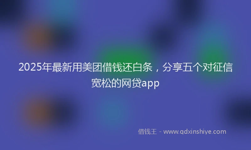 2025年最新用美团借钱还白条，分享五个对征信宽松的网贷app