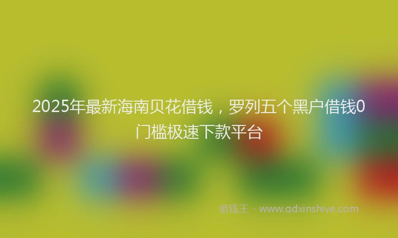 2025年最新海南贝花借钱，罗列五个黑户借钱0门槛极速下款平台