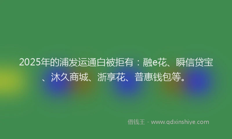 2025年的浦发运通白被拒有：融e花、瞬信贷宝、沐久商城、浙享花、普惠钱包等。